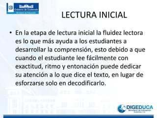 LECTURA INICIAL
• En la etapa de lectura inicial la fluidez lectora
es lo que más ayuda a los estudiantes a
desarrollar la comprensión, esto debido a que
cuando el estudiante lee fácilmente con
exactitud, ritmo y entonación puede dedicar
su atención a lo que dice el texto, en lugar de
esforzarse solo en decodificarlo.
 