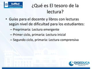 ¿Qué es El tesoro de la
lectura?
• Guías para el docente y libros con lecturas
según nivel de dificultad para los estudiantes:
– Preprimaria: Lectura emergente
– Primer ciclo, primaria: Lectura inicial
– Segundo ciclo, primaria: Lectura comprensiva
 