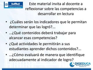 Este material invita al docente a
reflexionar sobre las competencias a
desarrollar en lectura
• ¿Cuáles serán los indicadores que le permitan
determinar que las logró?...
• …¿Qué contenidos deberá trabajar para
alcanzar esas competencias?
• ¿Qué actividades le permitirán a sus
estudiantes aprender dichos contenidos?...
• …¿Cómo evaluará de manera que identifique
adecuadamente al indicador de logro?
 