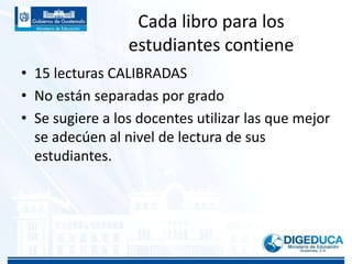 Cada libro para los
estudiantes contiene
• 15 lecturas CALIBRADAS
• No están separadas por grado
• Se sugiere a los docentes utilizar las que mejor
se adecúen al nivel de lectura de sus
estudiantes.
 