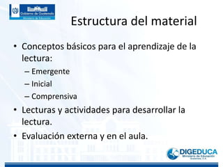 Estructura del material
• Conceptos básicos para el aprendizaje de la
lectura:
– Emergente
– Inicial
– Comprensiva
• Lecturas y actividades para desarrollar la
lectura.
• Evaluación externa y en el aula.
 