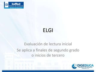 ELGI
Evaluación de lectura inicial
Se aplica a finales de segundo grado
o inicios de tercero
 