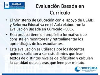 Evaluación Basada en
Currículo
• El Ministerio de Educación con el apoyo de USAID
y Reforma Educativa en el Aula elaboraron la
Evaluación Basada en Currículo –EBC-.
• Esta prueba tiene un propósito formativo que
consiste en monitorear y retroalimentar los
aprendizajes de los estudiantes.
• Esta evaluación es utilizada por los docentes
quienes solicitan a sus estudiantes que lean
textos de distintos niveles de dificultad y calculan
la cantidad de palabras que leen por minuto.
 