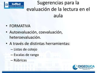 Sugerencias para la
evaluación de la lectura en el
aula
• FORMATIVA
• Autoevaluación, coevaluación,
heteroevaluación.
• A través de distintas herramientas:
– Listas de cotejo
– Escalas de rango
– Rúbricas
 