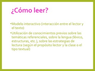 ¿Cómo leer?
•Modelo interactivo (interacción entre el lector y
el texto)
•Utilización de conocimientos previos sobre las
temáticas referenciales, sobre la lengua (léxico,
estructuras, etc.), sobre las estrategias de
lectura (según el propósito lector y la clase o el
tipo textual)
 