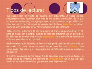 Tipos de lectura:
•Se puede leer un texto de manera muy diferente. A veces se lee
simplemente para localizar algo que es de interés particular. Es lo que
se hace normalmente, por ejemplo cuando se busca en un periódico una
información. En estos casos se realiza una lectura selectiva, es decir,
más que leer, se busca en el texto aquello que nos interesa
•Otras veces, la lectura se limita a ojear el texto sin profundizar en él,
esto se hace, por ejemplo, cuando se leen los titulares de un periódico.
En tal caso se realiza una lectura superficial cuya función es formar en
el lector una idea de su contenido.
•Habitualmente, la lectura se lleva a cabo para conocer el contenido de
un texto. En este caso se suele hacer una lectura atenta para
comprender las ideas e ir conociendo los detalles de lo que se explica o
se cuenta
•En otras ocasiones se lee con el fin de aprender algo sobre un tema. En
estos casos se efectúa una lectura en profundidad, en la que hay que
analizar las ideas retener lo que parece más importante
 