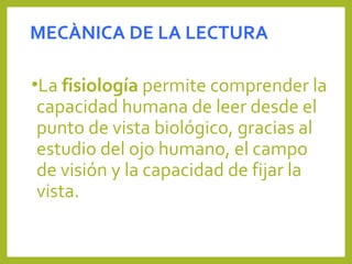 MECÀNICA DE LA LECTURA
•La fisiología permite comprender la 
capacidad humana de leer desde el 
punto de vista biológico, gracias al 
estudio del ojo humano, el campo 
de visión y la capacidad de fijar la 
vista.
 