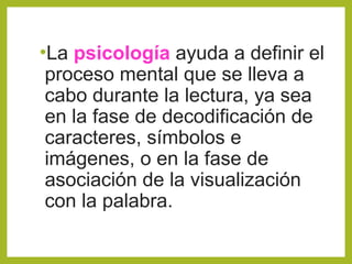 •La psicología ayuda a definir el
proceso mental que se lleva a
cabo durante la lectura, ya sea
en la fase de decodificación de
caracteres, símbolos e
imágenes, o en la fase de
asociación de la visualización
con la palabra.
 