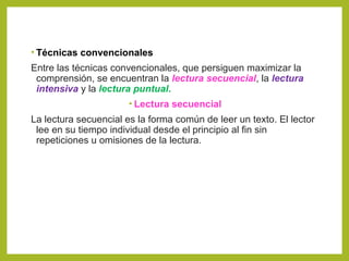 • Técnicas convencionales
Entre las técnicas convencionales, que persiguen maximizar la
comprensión, se encuentran la lectura secuencial, la lectura
intensiva y la lectura puntual.
• Lectura secuencial
La lectura secuencial es la forma común de leer un texto. El lector
lee en su tiempo individual desde el principio al fin sin
repeticiones u omisiones de la lectura.
 