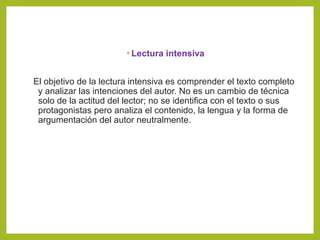 • Lectura intensiva
El objetivo de la lectura intensiva es comprender el texto completo
y analizar las intenciones del autor. No es un cambio de técnica
solo de la actitud del lector; no se identifica con el texto o sus
protagonistas pero analiza el contenido, la lengua y la forma de
argumentación del autor neutralmente.
 