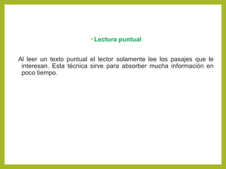 • Lectura puntual
Al leer un texto puntual el lector solamente lee los pasajes que le
interesan. Esta técnica sirve para absorber mucha información en
poco tiempo.
 