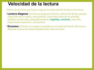 Velocidad de la lectura
• Entre las técnicas que busca mejorar la velocidad de la lectura tenemos:
• Lectura diagona: En lectura diagonal el lector solamente lee los pasajes
especiales de un texto, como títulos, la primera frase de un párrafo,
palabras acentuadas tipográficamente (negritas, cursivas), párrafos
importantes (resumen, conclusión)
• Escaneo: El lector se imagina la palabra en el estilo de fuente del texto y
después mueve la mirada rápidamente sobre el texto.
 