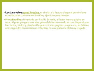 • Lectura veloz:speed Reading, es similar a la lectura diagonal pero incluye
otros factores como concentración y ejercicios para los ojos.
• PhotoReading : Inventado por Paul R. Scheele, el lector lee una página en
total. Al principio gana una idea general del texto usando lectura diagonal para
leer índice, títulos y párrafos.Después mira las páginas una por una, se detiene
unos segundos con mirada no enfocada, en un estado mental muy relajado
 