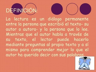 DEFINICIÓN:
La lectura es un diálogo permanente
entre la persona que escribió el texto- su
autor o autora- y la persona que lo lee.
Mientras que el autor habla a través de
su texto, el lector puede hacerlo
mediante preguntas al propio texto y a sí
mismo para comprender mejor lo que el
autor ha querido decir con sus palabras.
 