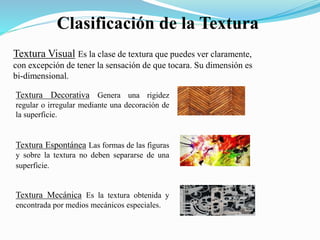 Clasificación de la Textura
Textura Visual Es la clase de textura que puedes ver claramente,
con excepción de tener la sensación de que tocara. Su dimensión es
bi-dimensional.
Textura Decorativa Genera una rigidez
regular o irregular mediante una decoración de
la superficie.
Textura Espontánea Las formas de las figuras
y sobre la textura no deben separarse de una
superficie.
Textura Mecánica Es la textura obtenida y
encontrada por medios mecánicos especiales.
 