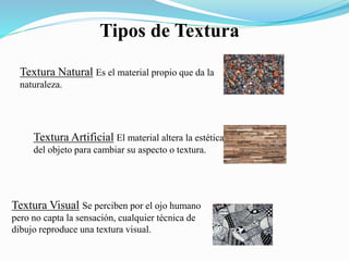 Tipos de Textura
Textura Natural Es el material propio que da la
naturaleza.
Textura Artificial El material altera la estética
del objeto para cambiar su aspecto o textura.
Textura Visual Se perciben por el ojo humano
pero no capta la sensación, cualquier técnica de
dibujo reproduce una textura visual.
 