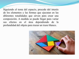 Siguiendo el tema del espacio, procede del interés
de los elementos y las formas que ejecutan en las
diferentes tonalidades que sirven para crear una
composición. A medida se puede llegar para variar
sus efectos en el área dependiendo de la
profundidad del objeto para trazar un trazo blanco.
 
