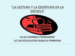 “LA LECTURA Y LA ESCRITURA EN LA
ESCUELA”
OLGA HORMZA FERNANDEZ
LIC:EN EDUCACION BASICA PRIMARIA
 