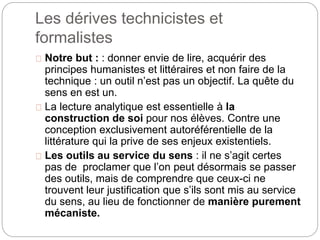 Les dérives technicistes et 
formalistes 
Notre but : : donner envie de lire, acquérir des 
principes humanistes et littéraires et non faire de la 
technique : un outil n’est pas un objectif. La quête du 
sens en est un. 
La lecture analytique est essentielle à la 
construction de soi pour nos élèves. Contre une 
conception exclusivement autoréférentielle de la 
littérature qui la prive de ses enjeux existentiels. 
Les outils au service du sens : il ne s’agit certes 
pas de proclamer que l’on peut désormais se passer 
des outils, mais de comprendre que ceux-ci ne 
trouvent leur justification que s’ils sont mis au service 
du sens, au lieu de fonctionner de manière purement 
mécaniste. 
 