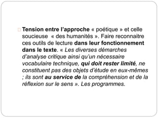 Tension entre l’approche « poétique » et celle 
soucieuse « des humanités ». Faire reconnaitre 
ces outils de lecture dans leur fonctionnement 
dans le texte. « Les diverses démarches 
d’analyse critique ainsi qu’un nécessaire 
vocabulaire technique, qui doit rester limité, ne 
constituent pas des objets d’étude en eux-mêmes 
; ils sont au service de la compréhension et de la 
réflexion sur le sens ». Les programmes. 
 