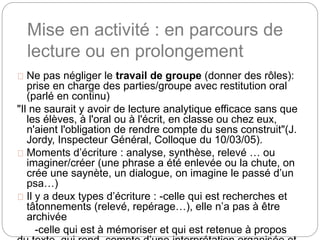 Mise en activité : en parcours de 
lecture ou en prolongement 
Ne pas négliger le travail de groupe (donner des rôles): 
prise en charge des parties/groupe avec restitution oral 
(parlé en continu) 
"Il ne saurait y avoir de lecture analytique efficace sans que 
les élèves, à l'oral ou à l'écrit, en classe ou chez eux, 
n'aient l'obligation de rendre compte du sens construit"(J. 
Jordy, Inspecteur Général, Colloque du 10/03/05). 
Moments d’écriture : analyse, synthèse, relevé … ou 
imaginer/créer (une phrase a été enlevée ou la chute, on 
crée une saynète, un dialogue, on imagine le passé d’un 
psa…) 
Il y a deux types d’écriture : -celle qui est recherches et 
tâtonnements (relevé, repérage…), elle n’a pas à être 
archivée 
-celle qui est à mémoriser et qui est retenue à propos 
du texte, qui rend compte d’une interprétation organisée et 
 