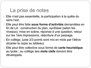 La prise de notes 
Elle n’est pas essentielle, la participation à la quête du 
sens l’est. 
Elle peut être faite sous forme d’activités demandées en 
fin de LA : construction du plan, synthèse (selon les 
niveaux), mise en scène, réponse à une question, retour 
sur les 1ère impressions, réécriture d’un passage. 
En collège, juste 2/3 points sont mis en mots par l’élève 
(écarter la copie au tableau) 
Elle peut être collective sous forme de carte heuristique 
au lycée ; au collège des mots clefs doivent être 
développés. 
 