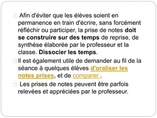 Afin d'éviter que les élèves soient en 
permanence en train d'écrire, sans forcément 
réfléchir ou participer, la prise de notes doit 
se construire sur des temps de reprise, de 
synthèse élaborée par le professeur et la 
classe. Dissocier les temps. 
Il est également utile de demander au fil de la 
séance à quelques élèves d'oraliser les 
notes prises, et de comparer . 
Les prises de notes peuvent être parfois 
relevées et appréciées par le professeur. 
 