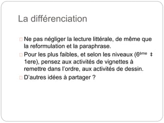 La différenciation 
Ne pas négliger la lecture littérale, de même que 
la reformulation et la paraphrase. 
Pour les plus faibles, et selon les niveaux (6ème ‡ 
1ere), pensez aux activités de vignettes à 
remettre dans l’ordre, aux activités de dessin. 
D’autres idées à partager ? 
 