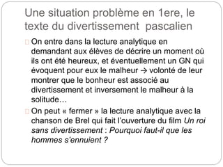 Une situation problème en 1ere, le 
texte du divertissement pascalien 
On entre dans la lecture analytique en 
demandant aux élèves de décrire un moment où 
ils ont été heureux, et éventuellement un GN qui 
évoquent pour eux le malheur → volonté de leur 
montrer que le bonheur est associé au 
divertissement et inversement le malheur à la 
solitude… 
On peut « fermer » la lecture analytique avec la 
chanson de Brel qui fait l’ouverture du film Un roi 
sans divertissement : Pourquoi faut-il que les 
hommes s’ennuient ? 
 