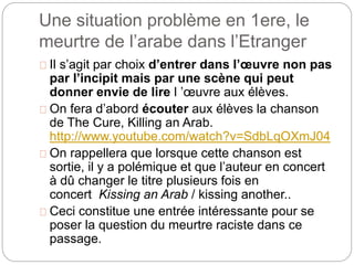 Une situation problème en 1ere, le 
meurtre de l’arabe dans l’Etranger 
Il s’agit par choix d’entrer dans l’oeuvre non pas 
par l’incipit mais par une scène qui peut 
donner envie de lire l ’oeuvre aux élèves. 
On fera d’abord écouter aux élèves la chanson 
de The Cure, Killing an Arab. 
http://www.youtube.com/watch?v=SdbLqOXmJ04 
On rappellera que lorsque cette chanson est 
sortie, il y a polémique et que l’auteur en concert 
à dû changer le titre plusieurs fois en 
concert Kissing an Arab / kissing another.. 
Ceci constitue une entrée intéressante pour se 
poser la question du meurtre raciste dans ce 
passage. 
 