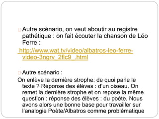 Autre scénario, on veut aboutir au registre 
pathétique : on fait écouter la chanson de Léo 
Ferre : 
http://www.wat.tv/video/albatros-leo-ferre-video- 
3ngrv_2flc9_.html 
Autre scénario : 
On enlève la dernière strophe: de quoi parle le 
texte ? Réponse des élèves : d’un oiseau. On 
remet la dernière strophe et on repose la même 
question : réponse des élèves : du poète. Nous 
avons alors une bonne base pour travailler sur 
l’analogie Poète/Albatros comme problématique 
 