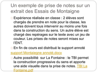 Un exemple de prise de notes sur un 
extrait des Essais de Montaigne 
Expérience réalisée en classe : 2 élèves sont 
chargés de prendre en note pour la classe, les 
autres doivent tous intervenir au moins une fois 
dans la construction du sens. Un autre élève est 
chargé des repérages sur le texte avec un jeu de 
couleur. Les prises de notes seront mises sur 
l’ENT. 
En fin de cours est distribué le support annoté 
support Montaiegne annoté.docx 
Autre possibilité sur La Fontaine : le TBI permet 
la construction progressive du sens et apporte 
une aide visuelle dans la prise de notes. TBI La 
Fontaine.pdf 
 