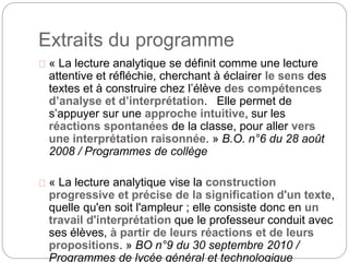 Extraits du programme 
« La lecture analytique se définit comme une lecture 
attentive et réfléchie, cherchant à éclairer le sens des 
textes et à construire chez l’élève des compétences 
d’analyse et d’interprétation. Elle permet de 
s’appuyer sur une approche intuitive, sur les 
réactions spontanées de la classe, pour aller vers 
une interprétation raisonnée. » B.O. n°6 du 28 août 
2008 / Programmes de collège 
« La lecture analytique vise la construction 
progressive et précise de la signification d'un texte, 
quelle qu'en soit l'ampleur ; elle consiste donc en un 
travail d'interprétation que le professeur conduit avec 
ses élèves, à partir de leurs réactions et de leurs 
propositions. » BO n°9 du 30 septembre 2010 / 
Programmes de lycée général et technologique 
 