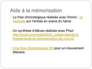 Aide à la mémorisation 
La frise chronologique réalisée avec Xmind : un 
exemple sur l’entrée en scène du héros 
Un synthèse d’élèves réalisée avec Prezi 
http://prezi.com/rpjbdz9n2l_c/objet-detude-2- 
theatre-texte-et-representation-du-xvie-si/ 
Une frise chronologique 3D pour un mouvement 
littéraire 
 