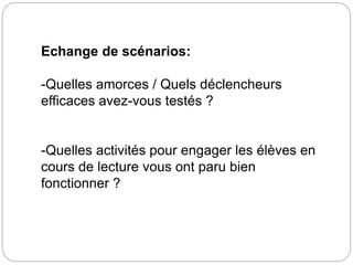 Echange de scénarios: 
-Quelles amorces / Quels déclencheurs 
efficaces avez-vous testés ? 
-Quelles activités pour engager les élèves en 
cours de lecture vous ont paru bien 
fonctionner ? 

