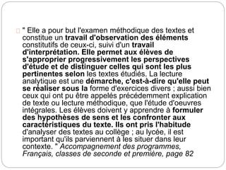 " Elle a pour but l'examen méthodique des textes et 
constitue un travail d'observation des éléments 
constitutifs de ceux-ci, suivi d'un travail 
d'interprétation. Elle permet aux élèves de 
s'approprier progressivement les perspectives 
d'étude et de distinguer celles qui sont les plus 
pertinentes selon les textes étudiés. La lecture 
analytique est une démarche, c'est-à-dire qu'elle peut 
se réaliser sous la forme d'exercices divers ; aussi bien 
ceux qui ont pu être appelés précédemment explication 
de texte ou lecture méthodique, que l'étude d'oeuvres 
intégrales. Les élèves doivent y apprendre à formuler 
des hypothèses de sens et les confronter aux 
caractéristiques du texte. Ils ont pris l'habitude 
d'analyser des textes au collège ; au lycée, il est 
important qu'ils parviennent à les situer dans leur 
contexte. " Accompagnement des programmes, 
Français, classes de seconde et première, page 82 
 