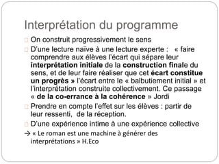Interprétation du programme 
On construit progressivement le sens 
D’une lecture naïve à une lecture experte : « faire 
comprendre aux élèves l’écart qui sépare leur 
interprétation initiale de la construction finale du 
sens, et de leur faire réaliser que cet écart constitue 
un progrès » l’écart entre le « balbutiement initial » et 
l’interprétation construite collectivement. Ce passage 
« de la co-errance à la cohérence » Jordi 
Prendre en compte l’effet sur les élèves : partir de 
leur ressenti, de la réception. 
D’une expérience intime à une expérience collective 
→ « Le roman est une machine à générer des 
interprétations » H.Eco 
 