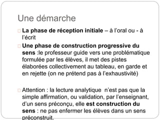 Une démarche 
La phase de réception initiale – à l’oral ou - à 
l’écrit 
Une phase de construction progressive du 
sens :le professeur guide vers une problématique 
formulée par les élèves, il met des pistes 
élaborées collectivement au tableau, en garde et 
en rejette (on ne prétend pas à l’exhaustivité) 
Attention : la lecture analytique n’est pas que la 
simple affirmation, ou validation, par l’enseignant, 
d’un sens préconçu, elle est construction du 
sens : ne pas enfermer les élèves dans un sens 
préconstruit. 
 