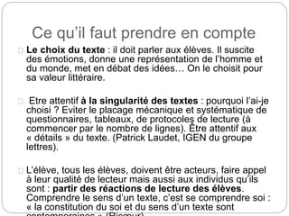 Ce qu’il faut prendre en compte 
Le choix du texte : il doit parler aux élèves. Il suscite 
des émotions, donne une représentation de l’homme et 
du monde, met en débat des idées… On le choisit pour 
sa valeur littéraire. 
Etre attentif à la singularité des textes : pourquoi l’ai-je 
choisi ? Eviter le placage mécanique et systématique de 
questionnaires, tableaux, de protocoles de lecture (à 
commencer par le nombre de lignes). Être attentif aux 
« détails » du texte. (Patrick Laudet, IGEN du groupe 
lettres). 
L’élève, tous les élèves, doivent être acteurs, faire appel 
à leur qualité de lecteur mais aussi aux individus qu’ils 
sont : partir des réactions de lecture des élèves. 
Comprendre le sens d’un texte, c’est se comprendre soi : 
« la constitution du soi et du sens d’un texte sont 
contemporaines » (Ricoeur) 
 
