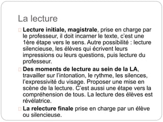 La lecture 
Lecture initiale, magistrale, prise en charge par 
le professeur, il doit incarner le texte, c’est une 
1ère étape vers le sens. Autre possibilité : lecture 
silencieuse, les élèves qui écrivent leurs 
impressions ou leurs questions, puis lecture du 
professeur. 
Des moments de lecture au sein de la LA, 
travailler sur l’intonation, le rythme, les silences, 
l’expressivité du visage. Proposer une mise en 
scène de la lecture. C’est aussi une étape vers la 
compréhension de tous. La lecture des élèves est 
révélatrice. 
La relecture finale prise en charge par un élève 
ou silencieuse. 
 