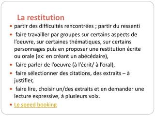 La restitution 
 partir des difficultés rencontrées ; partir du ressenti 
 faire travailler par groupes sur certains aspects de 
l’oeuvre, sur certaines thématiques, sur certains 
personnages puis en proposer une restitution écrite 
ou orale (ex: en créant un abécédaire), 
 faire parler de l’oeuvre (à l’écrit/ à l’oral), 
 faire sélectionner des citations, des extraits – à 
justifier, 
 faire lire, choisir un/des extraits et en demander une 
lecture expressive, à plusieurs voix. 
 Le speed booking 
 