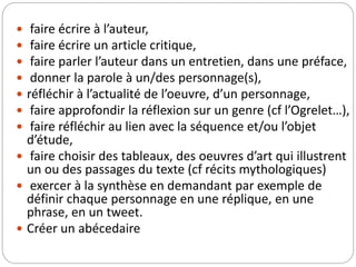  faire écrire à l’auteur, 
 faire écrire un article critique, 
 faire parler l’auteur dans un entretien, dans une préface, 
 donner la parole à un/des personnage(s), 
 réfléchir à l’actualité de l’oeuvre, d’un personnage, 
 faire approfondir la réflexion sur un genre (cf l’Ogrelet…), 
 faire réfléchir au lien avec la séquence et/ou l’objet 
d’étude, 
 faire choisir des tableaux, des oeuvres d’art qui illustrent 
un ou des passages du texte (cf récits mythologiques) 
 exercer à la synthèse en demandant par exemple de 
définir chaque personnage en une réplique, en une 
phrase, en un tweet. 
 Créer un abécedaire 
 