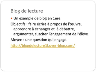 Blog de lecture 
 Un exemple de blog en 1ere 
Objectifs : faire écrire à propos de l’oeuvre, 
apprendre à échanger et à débattre, 
argumenter, susciter l’engagement de l’élève 
Moyen : une question qui engage. 
http://blogdelecture1l.over-blog.com/ 
 