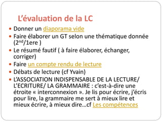 L’évaluation de la LC 
 Donner un diaporama vide 
 Faire élaborer un GT selon une thématique donnée 
(2nd/1ere ) 
 Le résumé fautif ( à faire élaborer, échanger, 
corriger) 
 Faire un compte rendu de lecture 
 Débats de lecture (cf Yvain) 
 L’ASSOCIATION INDISPENSABLE DE LA LECTURE/ 
L’ECRITURE/ LA GRAMMAIRE : c’est-à-dire une 
étroite « interconnexion ». Je lis pour écrire, j’écris 
pour lire, la grammaire me sert à mieux lire et 
mieux écrire, à mieux dire…cf Les compétences 
 