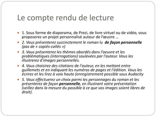 Le compte rendu de lecture 
 1. Sous forme de diaporama, de Prezi, de livre virtuel ou de vidéo, vous 
proposerez un projet personnalisé autour de l’oeuvre … 
 2. Vous présenterez succinctement le roman lu de façon personnelle 
(pas de « copiés-collés ») 
 3. Vous présenterez les thèmes abordés dans l’oeuvre et les 
problématiques (interrogations) soulevées par l'auteur. Vous les 
illustrerez d'images personnelles. 
 4. Vous choisirez des citations de l'auteur, en les mettant entre 
guillemets et en indiquant les numéros de pages et l'édition. Vous les 
écrirez et les lirez à voix haute (enregistrement possible sous Audacity 
 5. Vous effectuerez un choix parmi les personnages du roman et les 
présenterez de façon personnelle, en illustrant votre présentation 
(veillez dans la mesure du possible à ce que vos images soient libres de 
droit). 
 