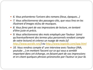  6. Vous présenterez l’univers des romans (lieux, époques…) 
 7. Vous sélectionnerez des passages-clés, que vous lirez en les 
illustrant d'images et/ou de musiques. 
 8. Vous ferez part de vos impressions de lecture, en tentant 
d'être juste et précis. 
 9. Vous sélectionnerez des mots employés par l’auteur (ainsi 
qu'éventuellement des termes plus personnels rendant compte 
de votre lecture) et créerez un nuage de mots (cf 
http://www.wordle.net/) ou http://www.tagxedo.com/app.html 
 10. Vous rendrez compte d’ une interview avec l’auteur (INA, 
youtube …) en mettant l’accent sur ce qui vous a semblé 
important dans cet échange, en faisant part de vos impressions 
et en citant quelques phrases prononcées par l’auteur ce jour-là. 
 