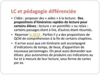 LC et pédagogie différenciée 
 L’idée : proposer des « aides » à la lecture: Des 
propositions d’itinéraires rapides de lecture pour 
certains élèves : lecture « en pointillés » ou relais : 
certains passages étant à lire, d’autres étant résumés. 
 Repenser le QCM . Parfois il y a des propositions de 
QCM de compréhension à la fin de certains chapitres. 
 Il arrive aussi que cet itinéraire soit accompagné 
d’indications de temps, de lieux, d’apparition de 
nouveaux personnages. On peut aussi demander aux 
élèves plus autonomes de produire ces indications au 
fur et à mesure de leur lecture, sous forme de cartes 
par ex. 
 