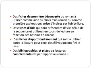  Des fiches de première découverte du roman à 
utiliser comme aide au choix d’un roman ou comme 
première exploration: prise d’indices sur l’objet-livre. 
 Des fiches d’aide qui sont présentées dès le début de 
la séquence et utilisées en cours de lecture en 
fonction des besoins de chacun. 
 Des fiches d’approfondissement qui sont à utiliser 
après la lecture pour ceux des élèves qui ont fini le 
livre 
 Des bibliographies et pistes de lectures 
complémentaires par rapport au roman lu 
 