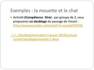 Exemples : la mouette et le chat 
 Activité (Compétence Dire) : par groupe de 3, vous 
proposerez un doublage du passage de l’envol : 
http://www.youtube.com/watch?v=xuzCg6TMZ58. 
......DesktopFormation Caracas 2014Lecture 
cursivedoublagemouette-1.docx 
 