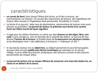 caractéristiques 
 un carnet de bord dans lequel l’élève doit écrire, au fil de sa lecture, ses 
commentaires sur l’oeuvre. Un recueil des impressions de lecture, des hypothèses de 
lecteur (dire ensuite si l’hypothèse était pertinente). Possibilité à 2 mains. 
 La forme d’un journal : date nom du destinataire, commentaire de lecture mais aussi 
allusion au quotidien. Le journal du lecteur se présente sous forme d'un carnet, 
livret où l'élève inscrit de façon régulière 
 Il s’agit pour les élèves d’acheter un cahier qui doit devenir un bel objet, libre, non 
noté. Il sera corrigé ou non en fonction de la volonté des élèves. Le but est de leur 
donner l’amour de la lecture, la finalité étant de le poursuivre sur plusieurs années 
et de développer ainsi « des addictions à la lecture. ». Fabriquer un JDL ? 
 le Journal du Lecteur est un objet livre, au départ personnel et sous format papier, 
qui peut être ensuite publié sous forme numérique par exemple sur le site du 
collège. Il est le reflet des lectures analytiques, des lectures cursives et des lectures 
personnelles de chaque élève. 
 Le journal du lecteur est un moyen efficace de conserver une trace des textes lus, en 
classe et en dehors de la classe. 
23 Claire Doz, EEMCP2 Lettres, zone AMSUD 
 